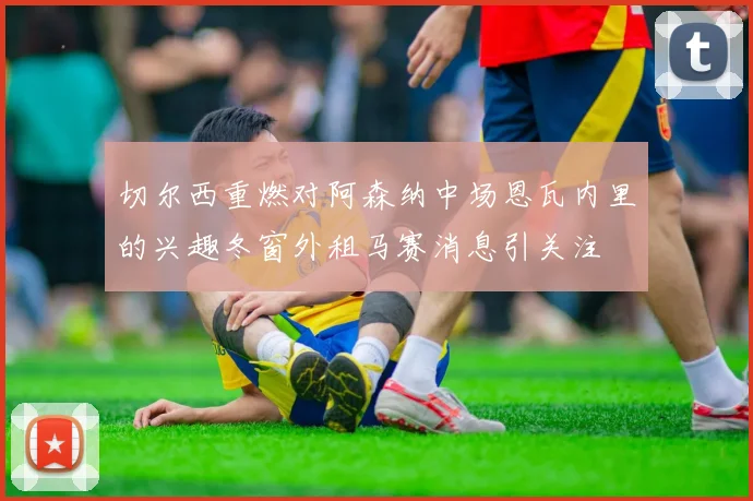 切尔西重燃对阿森纳中场恩瓦内里的兴趣冬窗外租马赛消息引关注