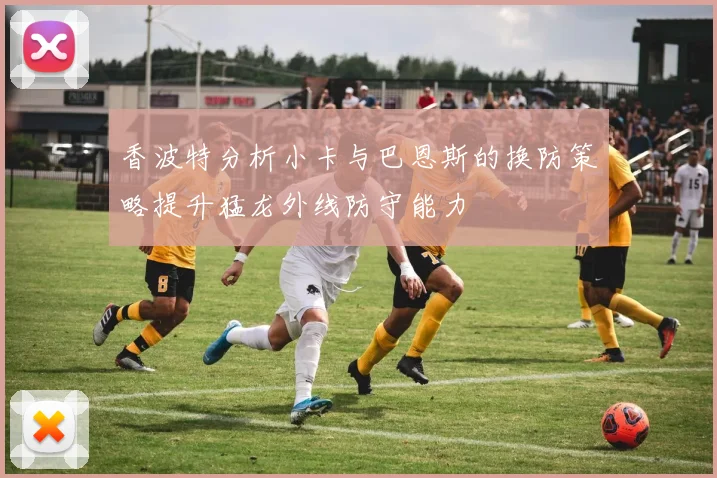 香波特分析小卡与巴恩斯的换防策略提升猛龙外线防守能力