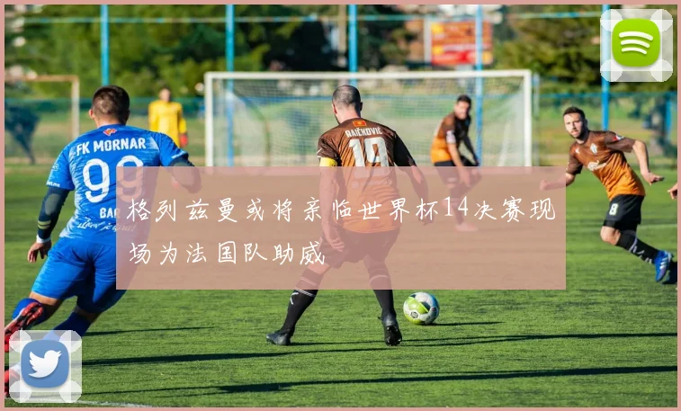 格列兹曼或将亲临世界杯14决赛现场为法国队助威