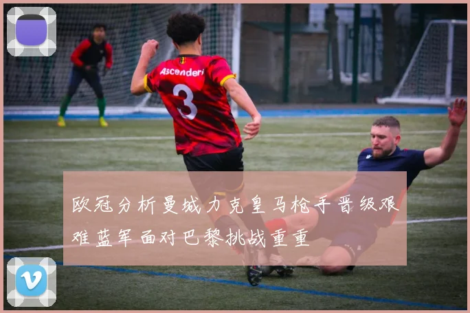 欧冠分析曼城力克皇马枪手晋级艰难蓝军面对巴黎挑战重重