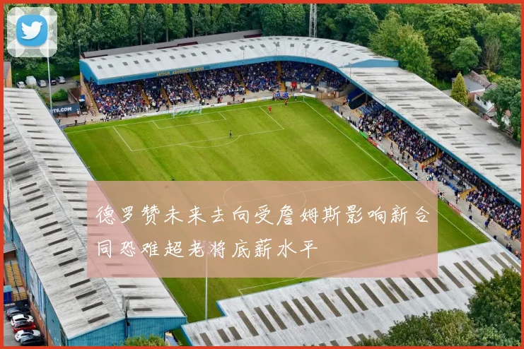 德罗赞未来去向受詹姆斯影响新合同恐难超老将底薪水平