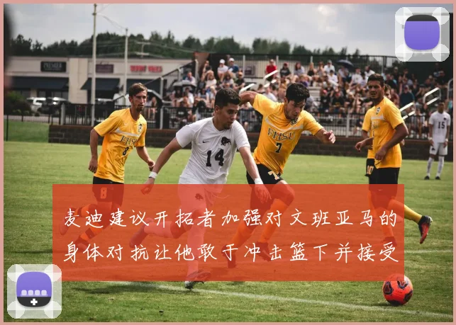 麦迪建议开拓者加强对文班亚马的身体对抗让他敢于冲击篮下并接受挑战