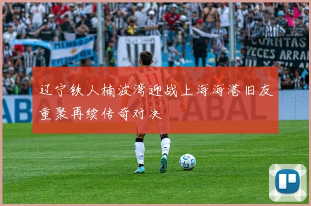 辽宁铁人楠波湾迎战上海海港旧友重聚再续传奇对决