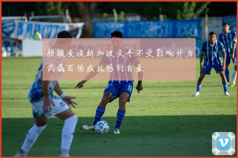 颜骏凌谈新加坡交手不受影响并为武磊百场成就感到自豪