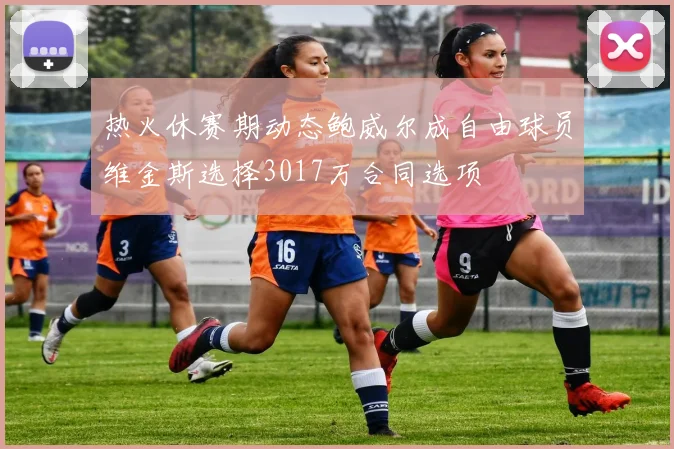 热火休赛期动态鲍威尔成自由球员维金斯选择3017万合同选项