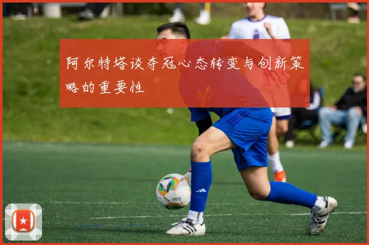 阿尔特塔谈夺冠心态转变与创新策略的重要性
