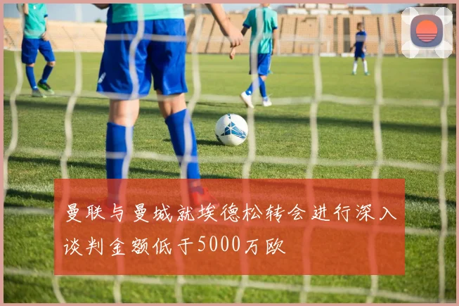 曼联与曼城就埃德松转会进行深入谈判金额低于5000万欧