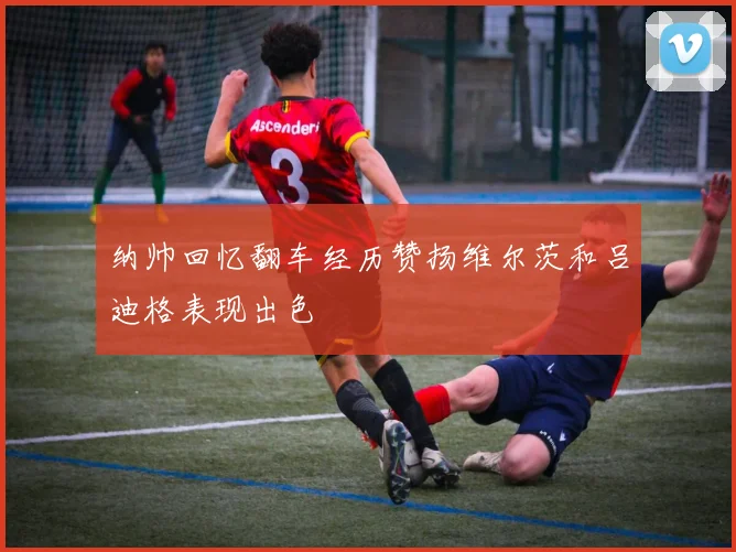 纳帅回忆翻车经历赞扬维尔茨和吕迪格表现出色