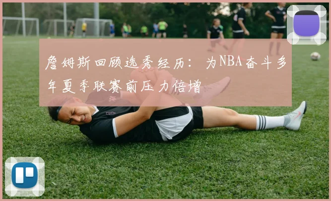 詹姆斯回顾选秀经历：为NBA奋斗多年夏季联赛前压力倍增