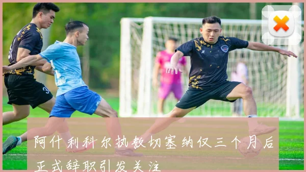 阿什利科尔执教切塞纳仅三个月后正式辞职引发关注