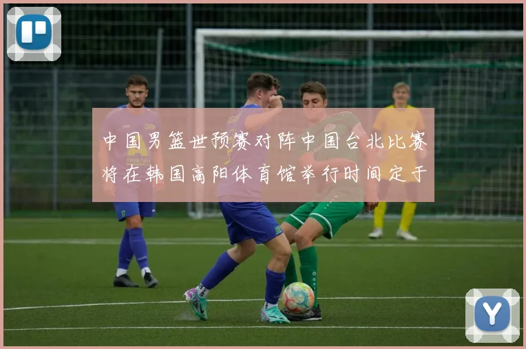 中国男篮世预赛对阵中国台北比赛将在韩国高阳体育馆举行时间定于7月6日