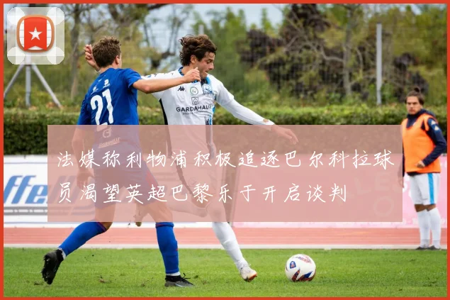 法媒称利物浦积极追逐巴尔科拉球员渴望英超巴黎乐于开启谈判
