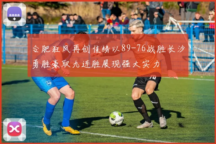 合肥狂风再创佳绩以89-76战胜长沙勇胜豪取九连胜展现强大实力