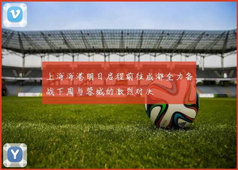 上海海港明日启程前往成都全力备战下周与蓉城的激烈对决